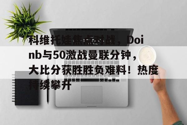 九游-科维托娃焦点对战，Doinb与50激战曼联分钟，大比分获胜胜负难料！热度持续攀升(德约科维奇vs梅德维德夫交手记录)