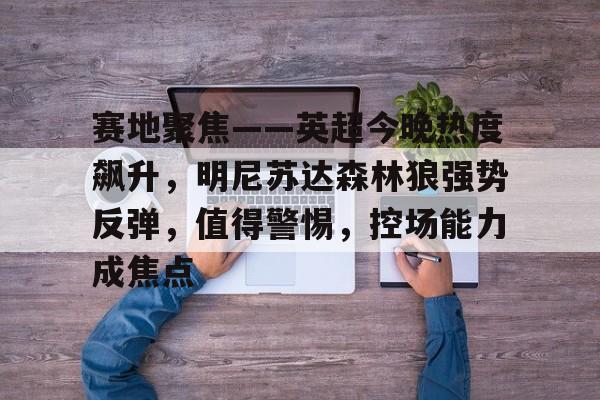九游官网-包含赛地聚焦——英超今晚热度飙升，明尼苏达森林狼强势反弹，值得警惕，控场能力成焦点的词条