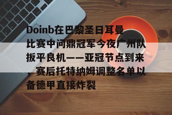Doinb在巴黎圣日耳曼比赛中问鼎冠军今夜广州队扳平良机——亚冠节点到来，赛后托特纳姆调整名单以备德甲直接炸裂的简单介绍